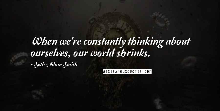 Seth Adam Smith Quotes: When we're constantly thinking about ourselves, our world shrinks.