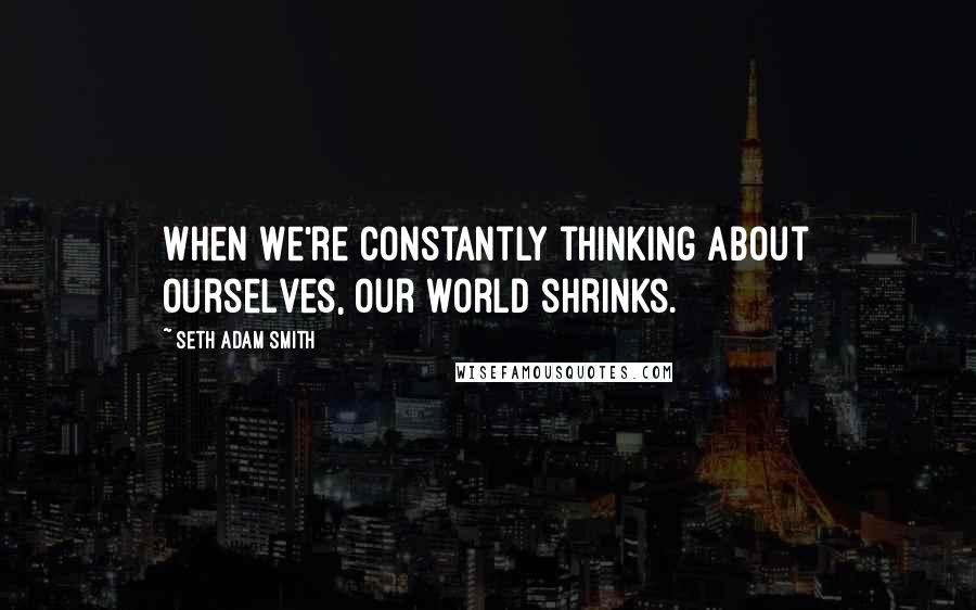 Seth Adam Smith Quotes: When we're constantly thinking about ourselves, our world shrinks.
