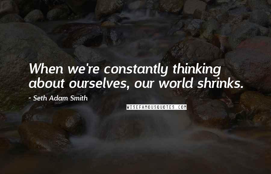 Seth Adam Smith Quotes: When we're constantly thinking about ourselves, our world shrinks.