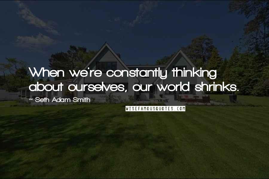 Seth Adam Smith Quotes: When we're constantly thinking about ourselves, our world shrinks.