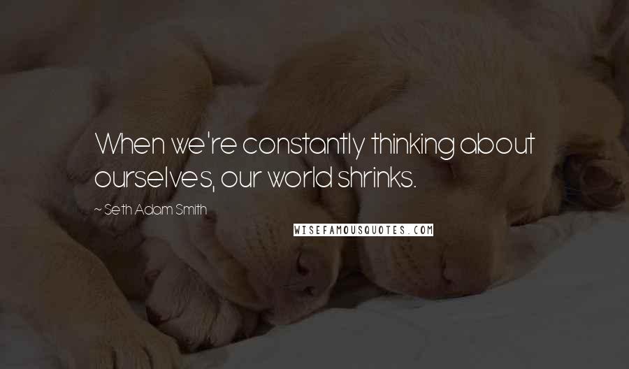 Seth Adam Smith Quotes: When we're constantly thinking about ourselves, our world shrinks.