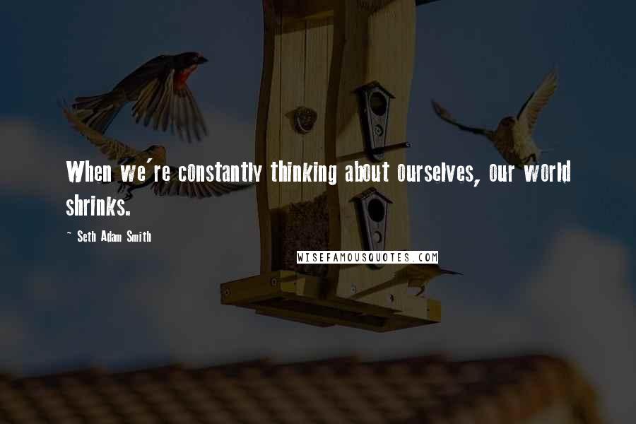 Seth Adam Smith Quotes: When we're constantly thinking about ourselves, our world shrinks.