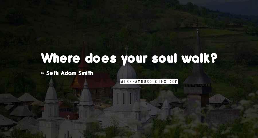 Seth Adam Smith Quotes: Where does your soul walk?