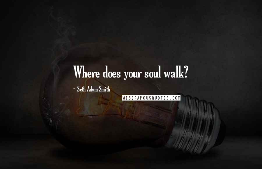 Seth Adam Smith Quotes: Where does your soul walk?