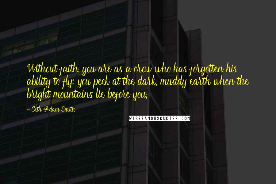 Seth Adam Smith Quotes: Without faith, you are as a crow who has forgotten his ability to fly; you peck at the dark, muddy earth when the bright mountains lie before you.