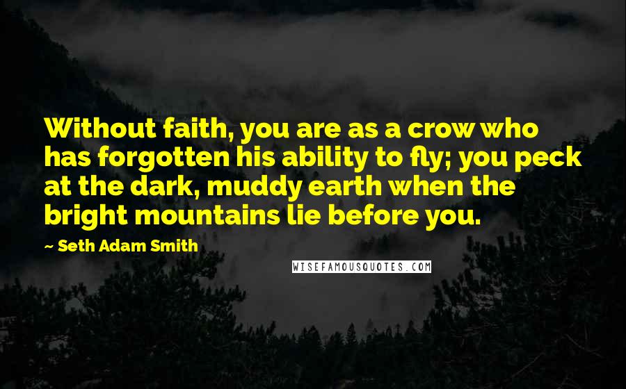 Seth Adam Smith Quotes: Without faith, you are as a crow who has forgotten his ability to fly; you peck at the dark, muddy earth when the bright mountains lie before you.