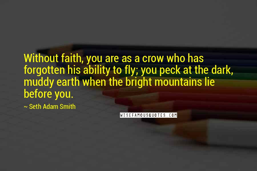 Seth Adam Smith Quotes: Without faith, you are as a crow who has forgotten his ability to fly; you peck at the dark, muddy earth when the bright mountains lie before you.