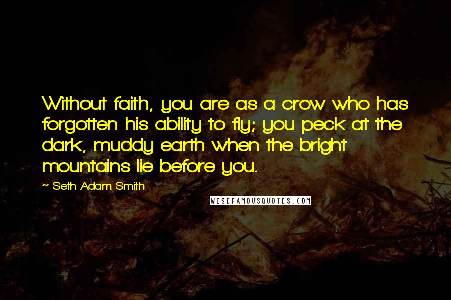 Seth Adam Smith Quotes: Without faith, you are as a crow who has forgotten his ability to fly; you peck at the dark, muddy earth when the bright mountains lie before you.