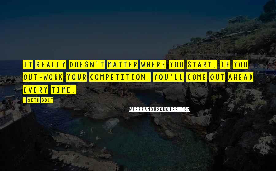 Seth Bolt Quotes: It really doesn't matter where you start. If you out-work your competition, you'll come out ahead every time.