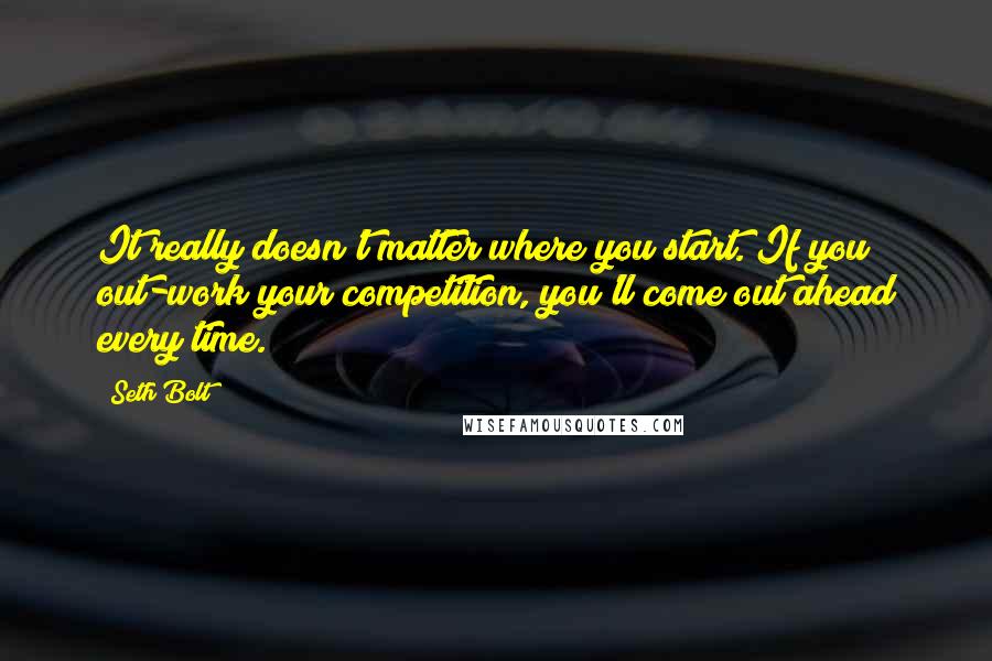 Seth Bolt Quotes: It really doesn't matter where you start. If you out-work your competition, you'll come out ahead every time.