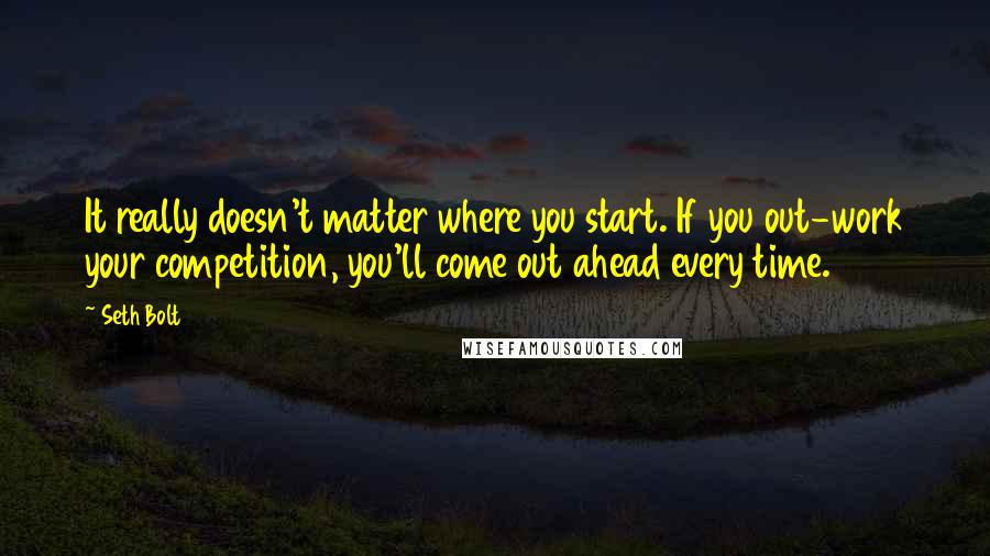 Seth Bolt Quotes: It really doesn't matter where you start. If you out-work your competition, you'll come out ahead every time.