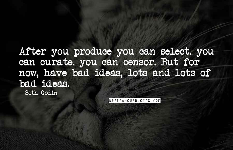 Seth Godin Quotes: After you produce you can select. you can curate. you can censor. But for now, have bad ideas, lots and lots of bad ideas.