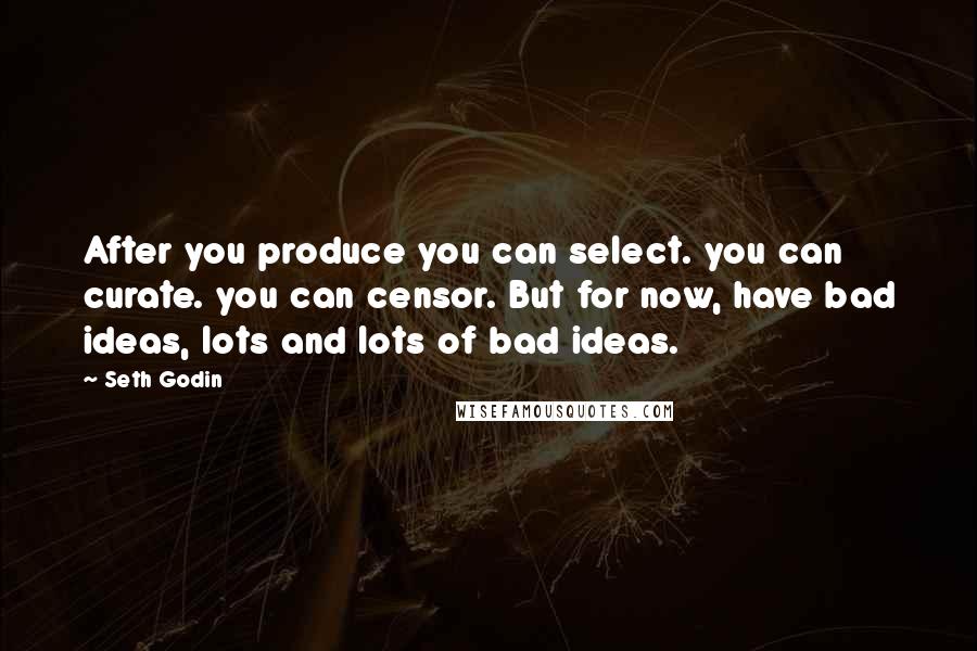 Seth Godin Quotes: After you produce you can select. you can curate. you can censor. But for now, have bad ideas, lots and lots of bad ideas.