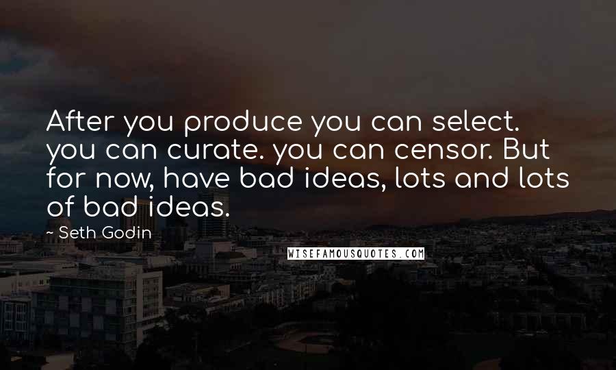 Seth Godin Quotes: After you produce you can select. you can curate. you can censor. But for now, have bad ideas, lots and lots of bad ideas.