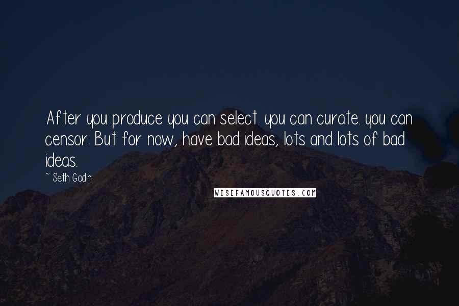 Seth Godin Quotes: After you produce you can select. you can curate. you can censor. But for now, have bad ideas, lots and lots of bad ideas.