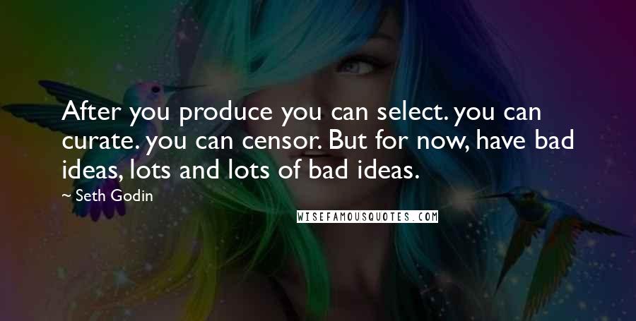 Seth Godin Quotes: After you produce you can select. you can curate. you can censor. But for now, have bad ideas, lots and lots of bad ideas.