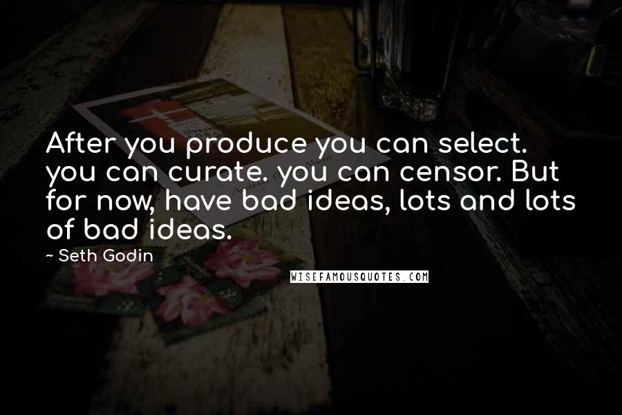 Seth Godin Quotes: After you produce you can select. you can curate. you can censor. But for now, have bad ideas, lots and lots of bad ideas.