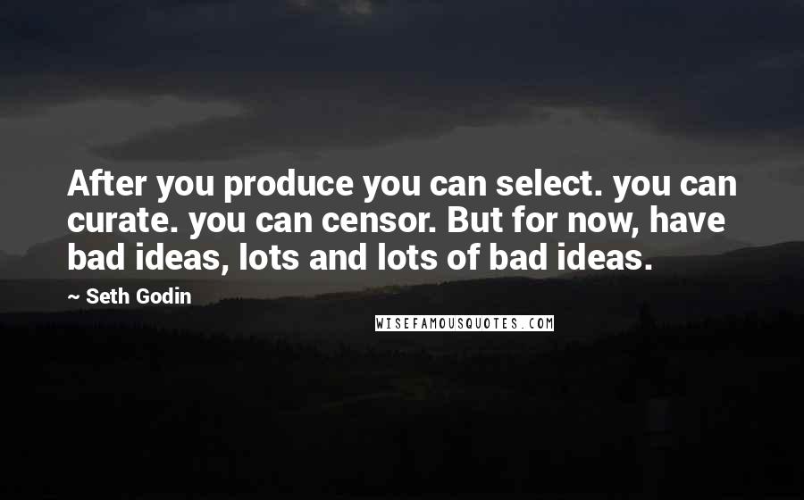 Seth Godin Quotes: After you produce you can select. you can curate. you can censor. But for now, have bad ideas, lots and lots of bad ideas.