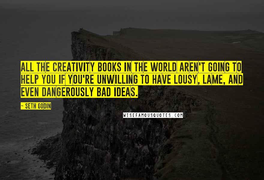 Seth Godin Quotes: All the creativity books in the world aren't going to help you if you're unwilling to have lousy, lame, and even dangerously bad ideas.