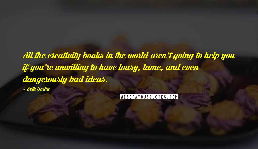 Seth Godin Quotes: All the creativity books in the world aren't going to help you if you're unwilling to have lousy, lame, and even dangerously bad ideas.