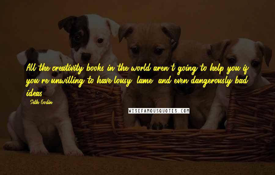 Seth Godin Quotes: All the creativity books in the world aren't going to help you if you're unwilling to have lousy, lame, and even dangerously bad ideas.