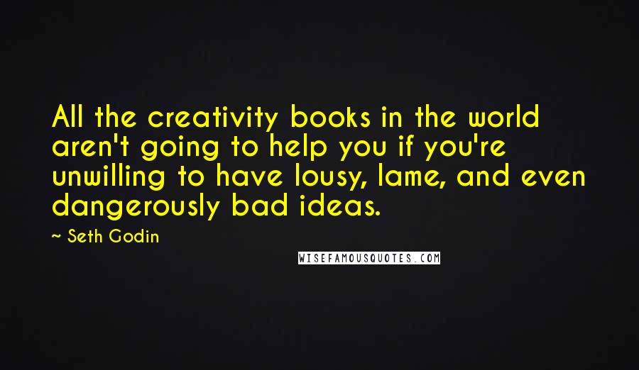 Seth Godin Quotes: All the creativity books in the world aren't going to help you if you're unwilling to have lousy, lame, and even dangerously bad ideas.