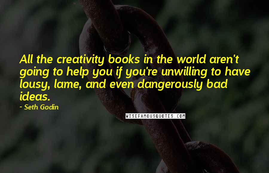 Seth Godin Quotes: All the creativity books in the world aren't going to help you if you're unwilling to have lousy, lame, and even dangerously bad ideas.