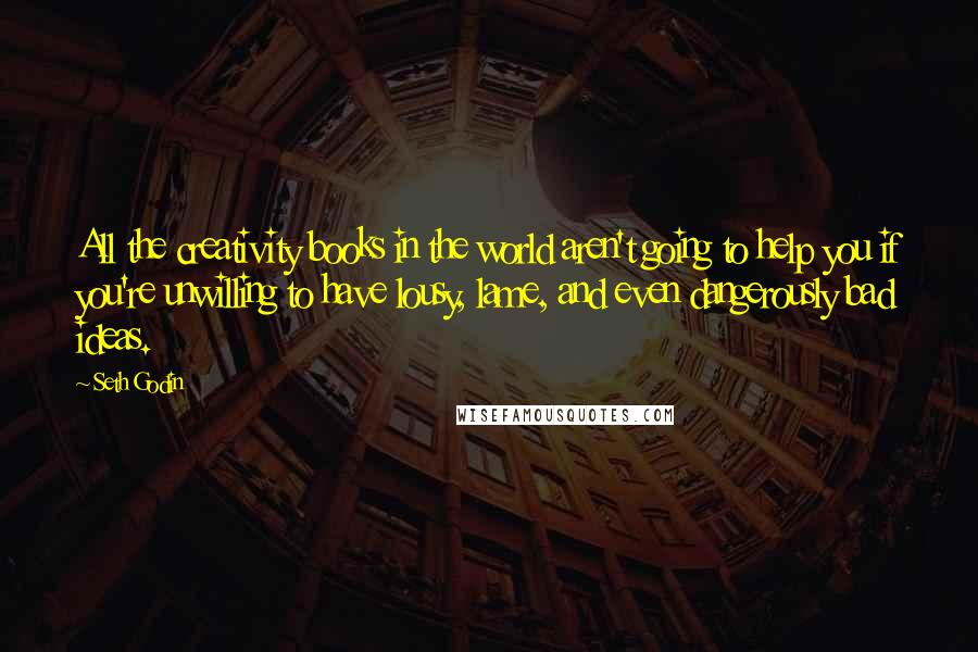 Seth Godin Quotes: All the creativity books in the world aren't going to help you if you're unwilling to have lousy, lame, and even dangerously bad ideas.