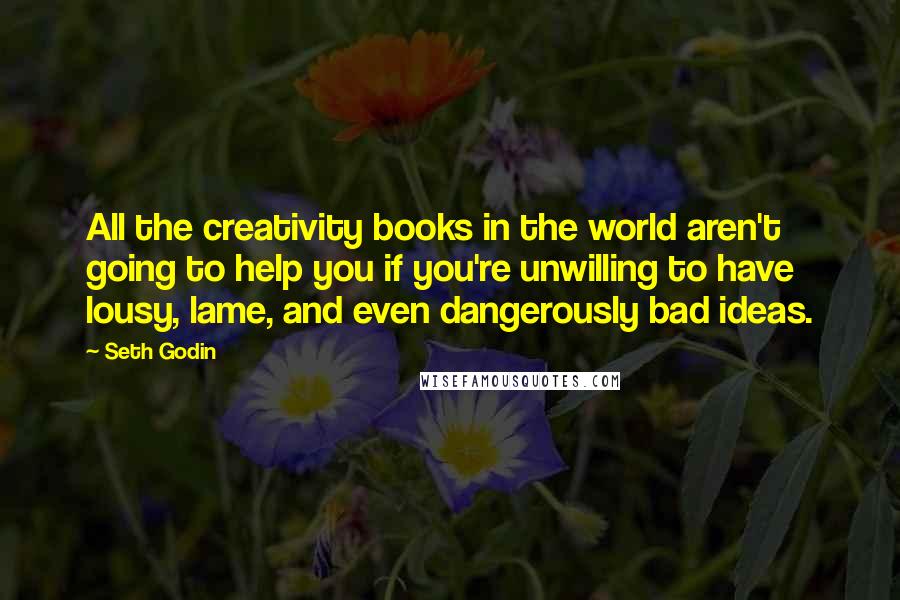 Seth Godin Quotes: All the creativity books in the world aren't going to help you if you're unwilling to have lousy, lame, and even dangerously bad ideas.