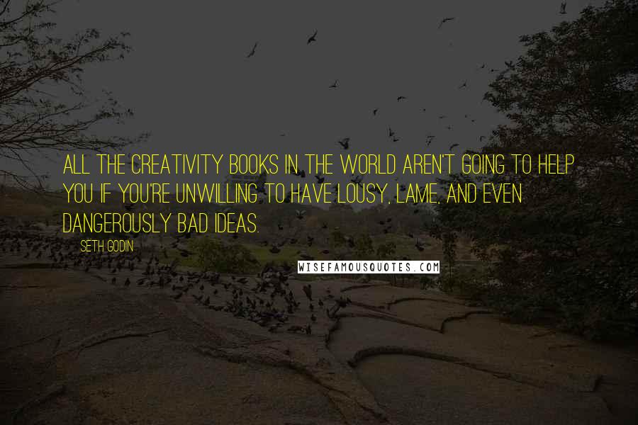 Seth Godin Quotes: All the creativity books in the world aren't going to help you if you're unwilling to have lousy, lame, and even dangerously bad ideas.