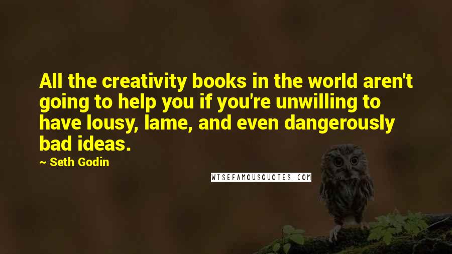 Seth Godin Quotes: All the creativity books in the world aren't going to help you if you're unwilling to have lousy, lame, and even dangerously bad ideas.