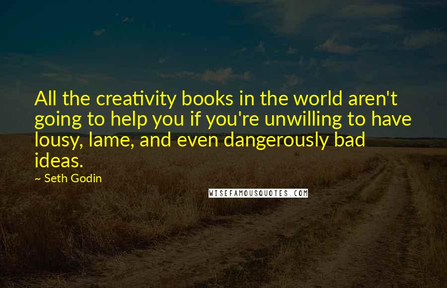 Seth Godin Quotes: All the creativity books in the world aren't going to help you if you're unwilling to have lousy, lame, and even dangerously bad ideas.