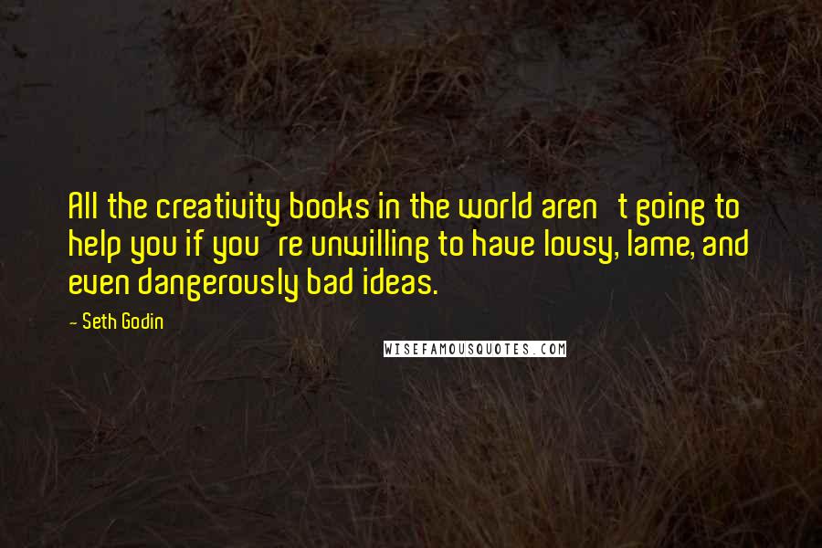 Seth Godin Quotes: All the creativity books in the world aren't going to help you if you're unwilling to have lousy, lame, and even dangerously bad ideas.