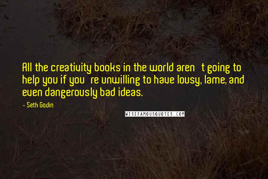 Seth Godin Quotes: All the creativity books in the world aren't going to help you if you're unwilling to have lousy, lame, and even dangerously bad ideas.