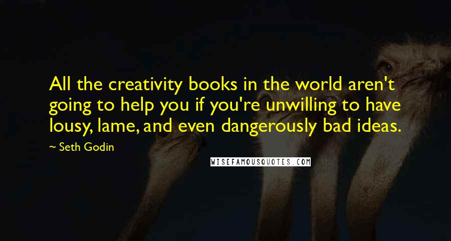 Seth Godin Quotes: All the creativity books in the world aren't going to help you if you're unwilling to have lousy, lame, and even dangerously bad ideas.