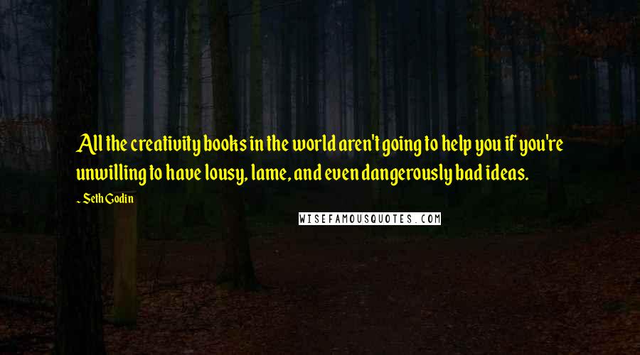 Seth Godin Quotes: All the creativity books in the world aren't going to help you if you're unwilling to have lousy, lame, and even dangerously bad ideas.