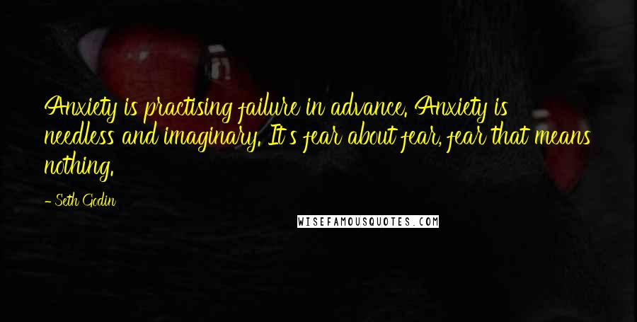 Seth Godin Quotes: Anxiety is practising failure in advance. Anxiety is needless and imaginary. It's fear about fear, fear that means nothing.