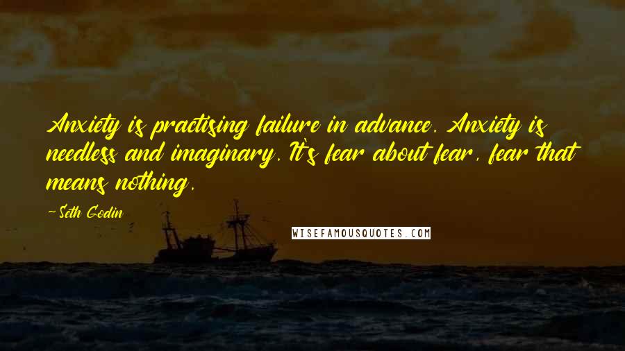 Seth Godin Quotes: Anxiety is practising failure in advance. Anxiety is needless and imaginary. It's fear about fear, fear that means nothing.