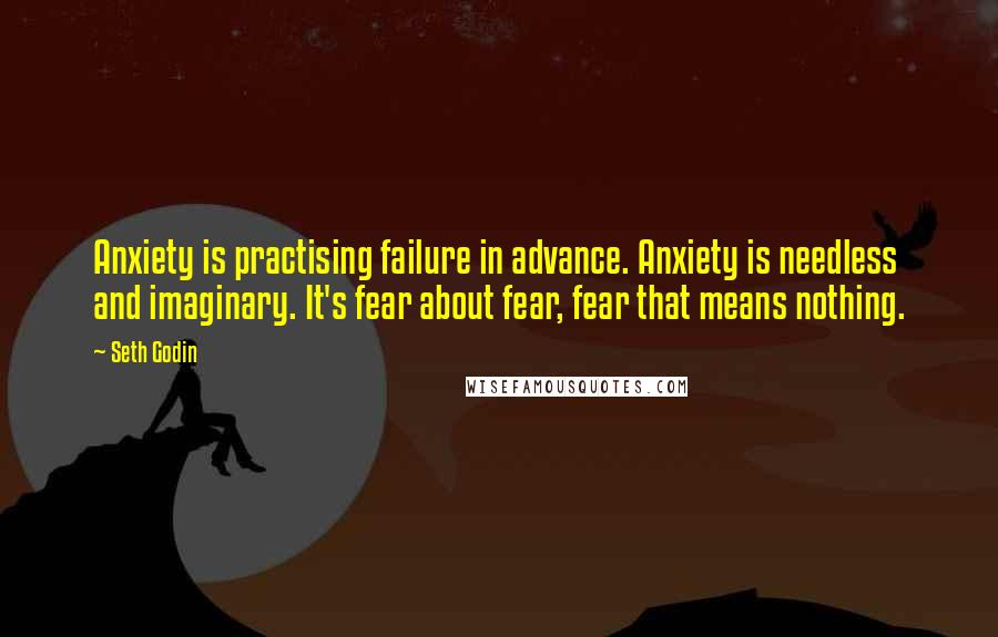 Seth Godin Quotes: Anxiety is practising failure in advance. Anxiety is needless and imaginary. It's fear about fear, fear that means nothing.