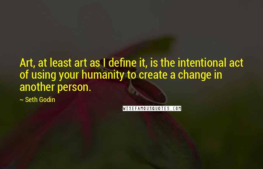 Seth Godin Quotes: Art, at least art as I define it, is the intentional act of using your humanity to create a change in another person.