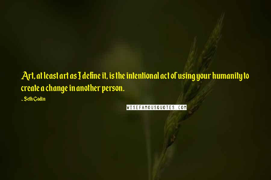 Seth Godin Quotes: Art, at least art as I define it, is the intentional act of using your humanity to create a change in another person.