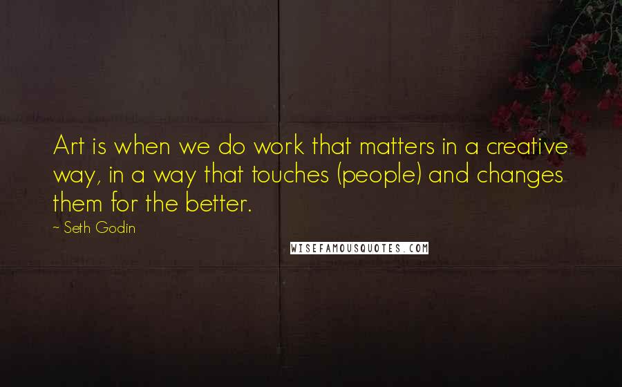 Seth Godin Quotes: Art is when we do work that matters in a creative way, in a way that touches (people) and changes them for the better.