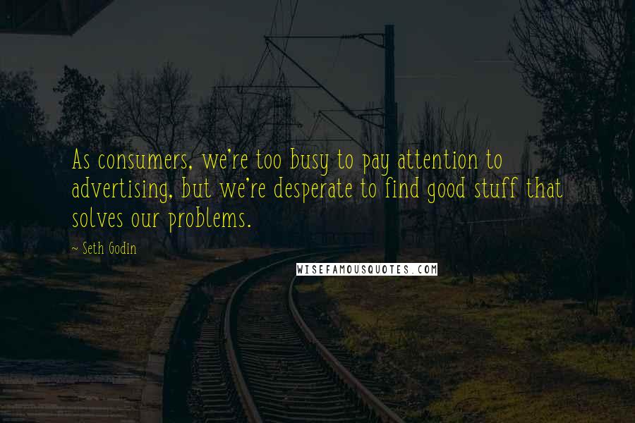 Seth Godin Quotes: As consumers, we're too busy to pay attention to advertising, but we're desperate to find good stuff that solves our problems.