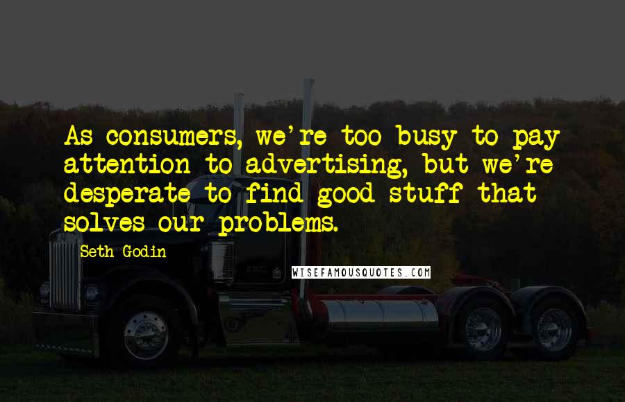 Seth Godin Quotes: As consumers, we're too busy to pay attention to advertising, but we're desperate to find good stuff that solves our problems.