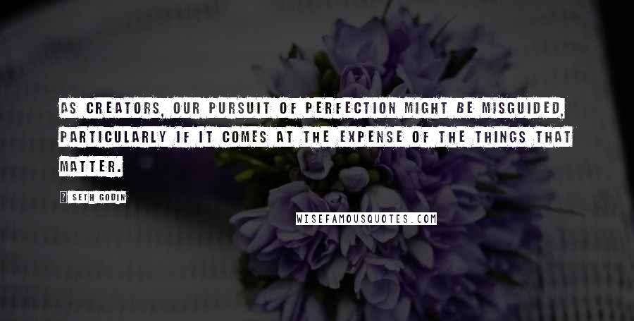 Seth Godin Quotes: As creators, our pursuit of perfection might be misguided, particularly if it comes at the expense of the things that matter.