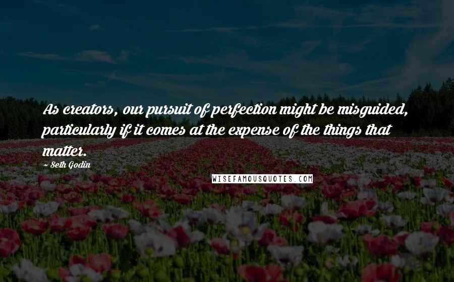 Seth Godin Quotes: As creators, our pursuit of perfection might be misguided, particularly if it comes at the expense of the things that matter.