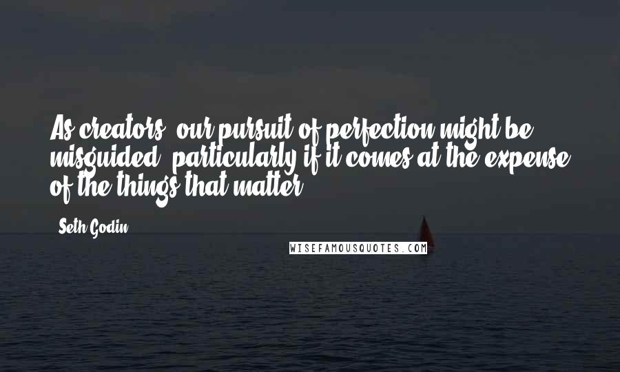 Seth Godin Quotes: As creators, our pursuit of perfection might be misguided, particularly if it comes at the expense of the things that matter.