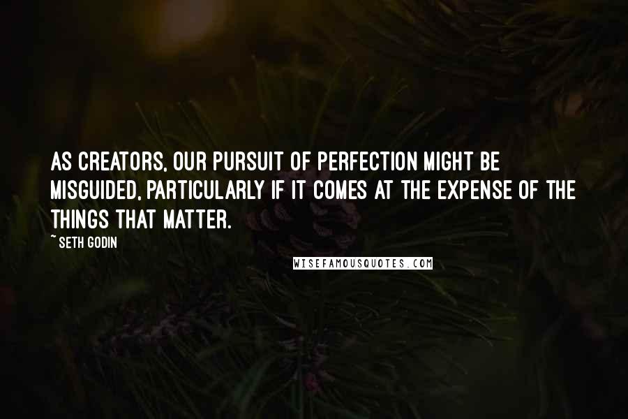 Seth Godin Quotes: As creators, our pursuit of perfection might be misguided, particularly if it comes at the expense of the things that matter.