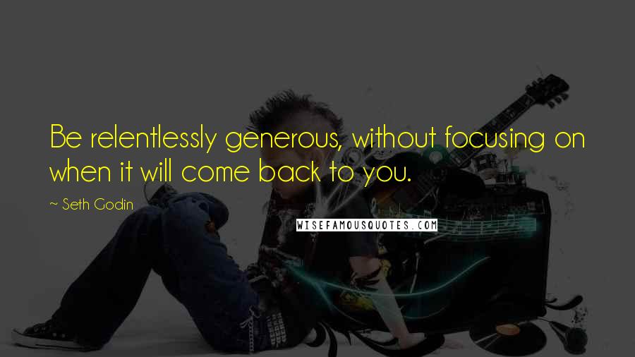 Seth Godin Quotes: Be relentlessly generous, without focusing on when it will come back to you.