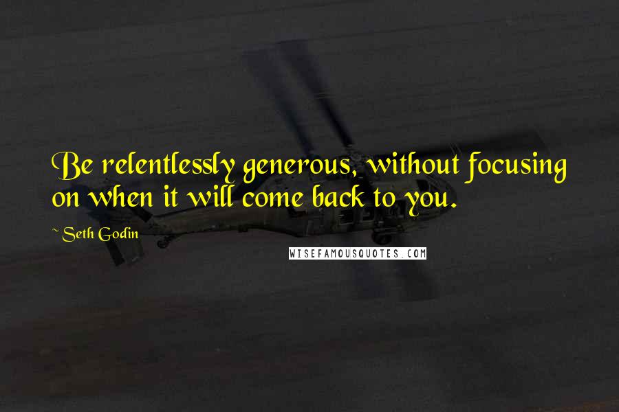 Seth Godin Quotes: Be relentlessly generous, without focusing on when it will come back to you.